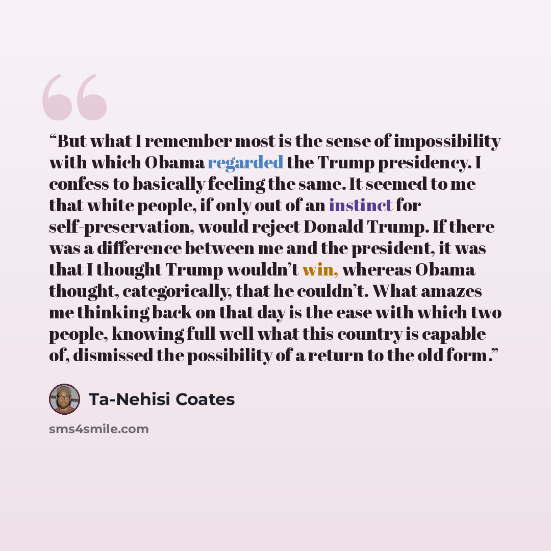 “But what I remember most is the sense of impossibility with which Obama regarded the Trump presidency. I confess to basically feeling the same. It seemed to me that white people, if only out of an instinct for self-preservation, would reject Donald Trump. If there was a difference between me and…” quote by Ta-Nehisi Coates