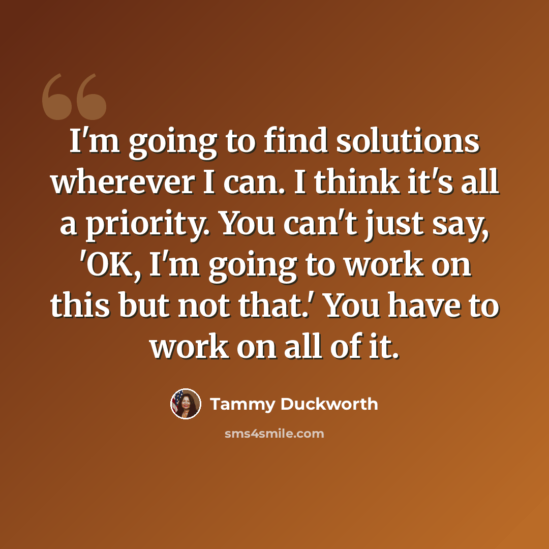 “I'm going to find solutions wherever I can. I think it's all a priority. You can't just say, 'OK, I'm going to work on this but not that.' You have to work on all of it.” quote by Tammy Duckworth