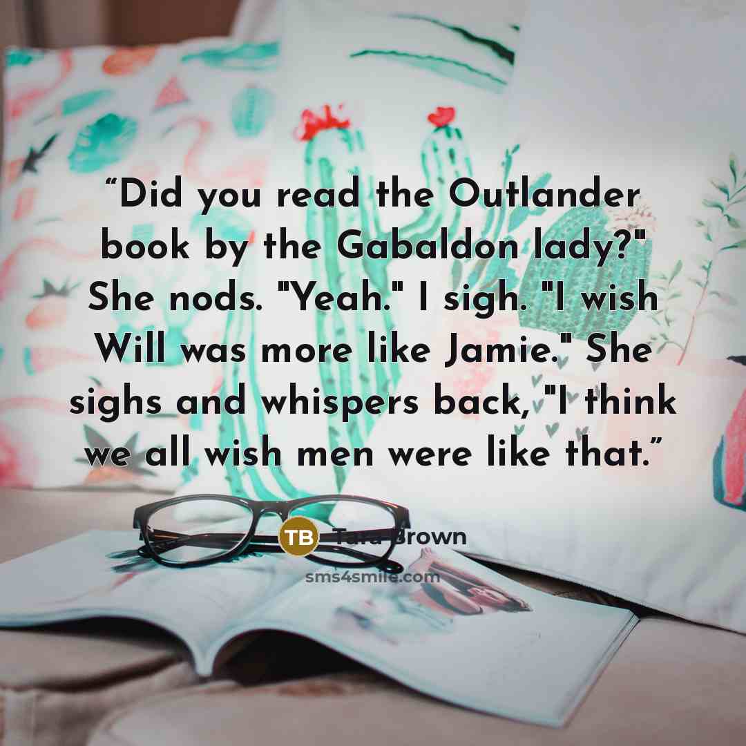 “Did you read the Outlander book by the Gabaldon lady?" She nods. "Yeah." I sigh. "I wish Will was more like Jamie." She sighs and whispers back, "I think we all wish men were like that.” quote by Tara Brown