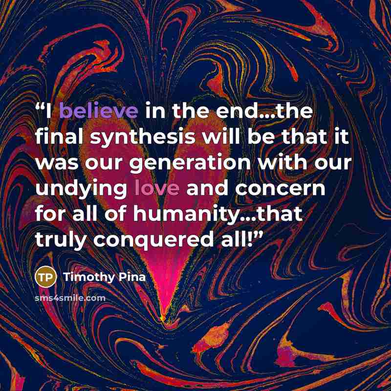 “I believe in the end...the final synthesis will be that it was our generation with our undying love and concern for all of humanity...that truly conquered all!” quote by Timothy Pina