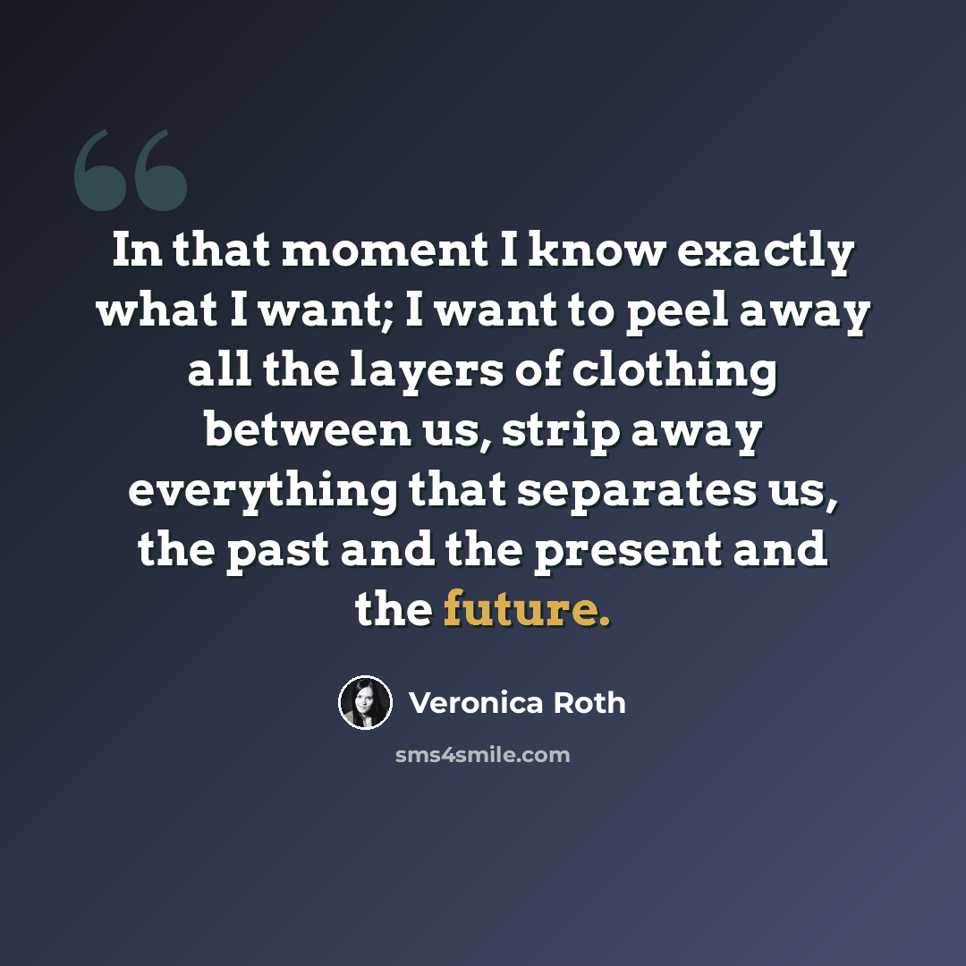 “In that moment I know exactly what I want; I want to peel away all the layers of clothing between us, strip away everything that separates us, the past and the present and the future.” quote by Veronica Roth