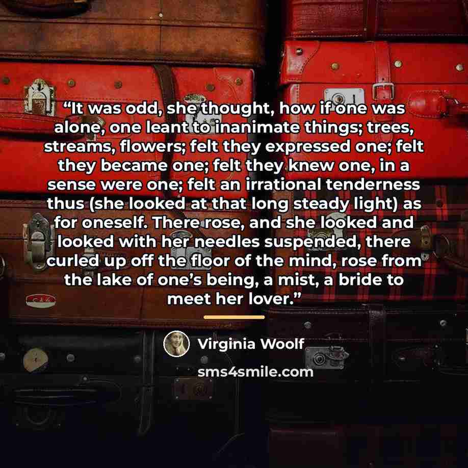 “It was odd, she thought, how if one was alone, one leant to inanimate things; trees, streams, flowers; felt they expressed one; felt they became one; felt they knew one, in a sense were one; felt an irrational tenderness thus (she looked at that long steady light) as for oneself. There rose, and…” quote by Virginia Woolf