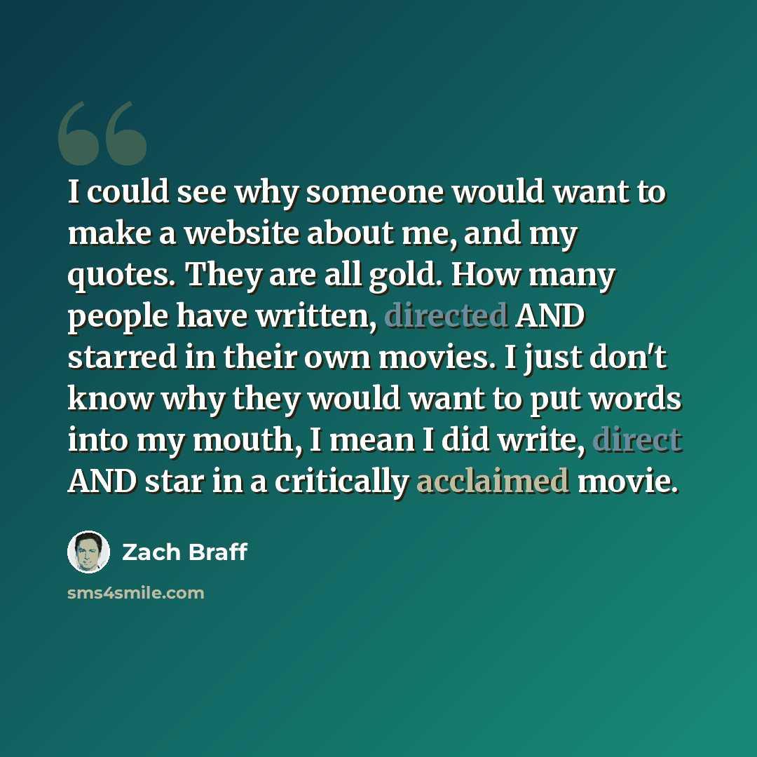 “I could see why someone would want to make a website about me, and my quotes. They are all gold. How many people have written, directed AND starred in their own movies. I just don't know why they would want to put words into my mouth, I mean I did write, direct AND star in a critically acclaimed…” quote by Zach Braff