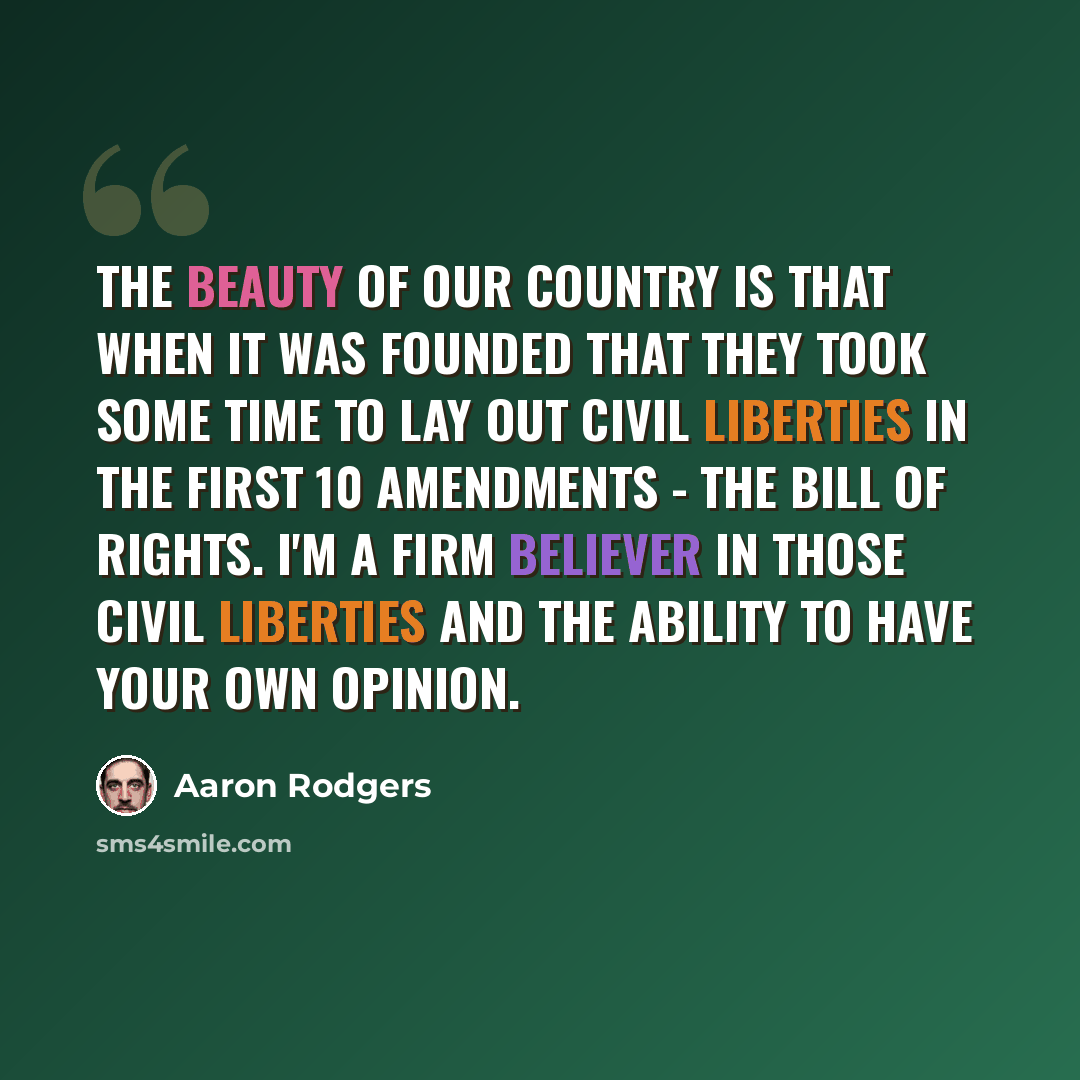 “The beauty of our country is that when it was founded that they took some time to lay out civil liberties in the first 10 Amendments - the Bill of Rights. I'm a firm believer in those civil liberties and the ability to have your own opinion.” quote by Aaron Rodgers