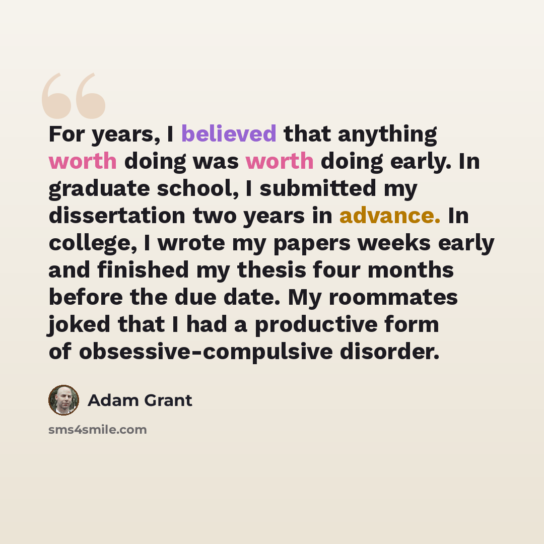 “For years, I believed that anything worth doing was worth doing early. In graduate school, I submitted my dissertation two years in advance. In college, I wrote my papers weeks early and finished my thesis four months before the due date. My roommates joked that I had a productive form of…” quote by Adam Grant