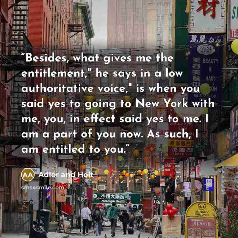 “Besides, what gives me the entitlement," he says in a low authoritative voice," is when you said yes to going to New York with me, you, in effect said yes to me. I am a part of you now. As such, I am entitled to you.” quote by Adler and Holt