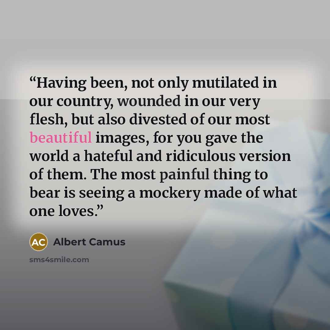 “Having been, not only mutilated in our country, wounded in our very flesh, but also divested of our most beautiful images, for you gave the world a hateful and ridiculous version of them. The most painful thing to bear is seeing a mockery made of what one loves.” quote by Albert Camus