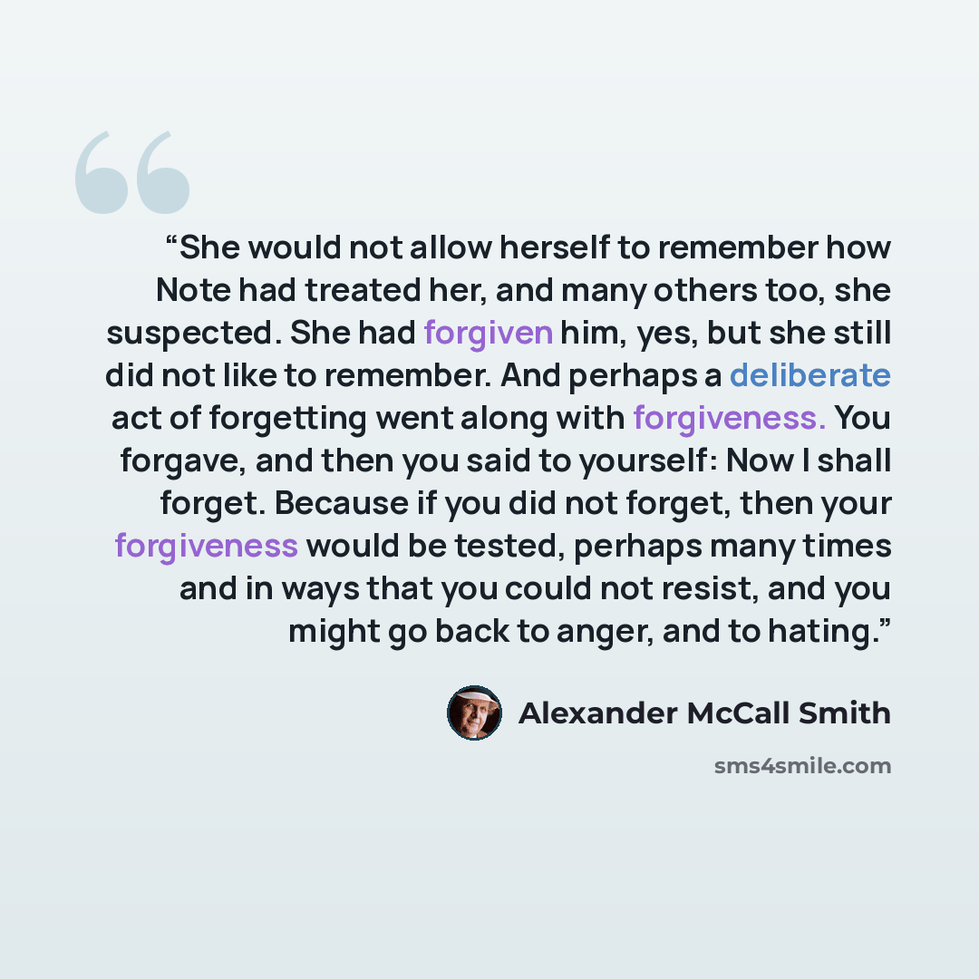 “She would not allow herself to remember how Note had treated her, and many others too, she suspected. She had forgiven him, yes, but she still did not like to remember. And perhaps a deliberate act of forgetting went along with forgiveness. You forgave, and then you said to yourself: Now I shall…” quote by Alexander McCall Smith