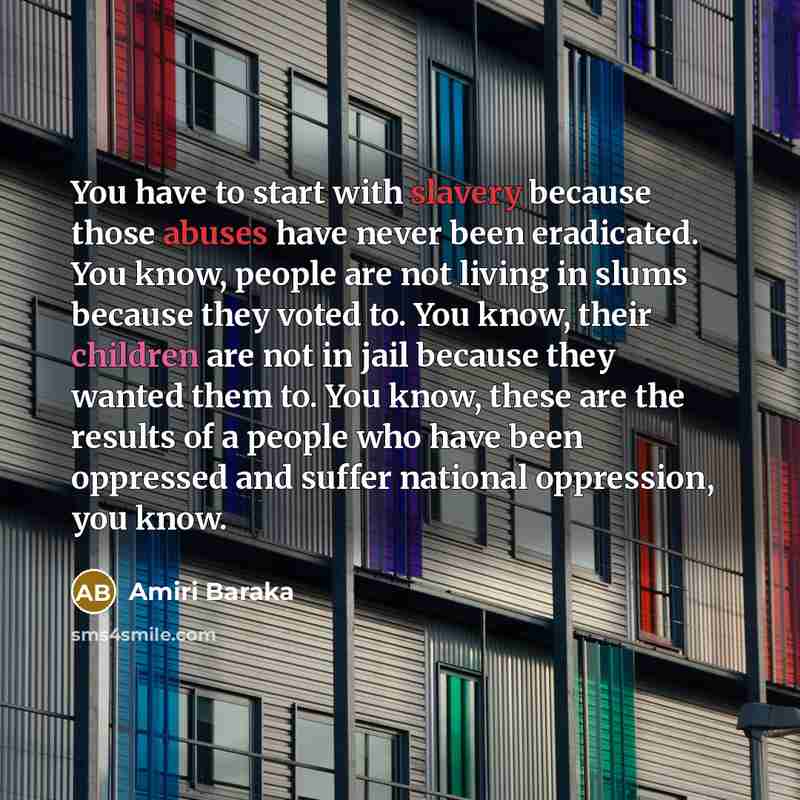 “You have to start with slavery because those abuses have never been eradicated. You know, people are not living in slums because they voted to. You know, their children are not in jail because they wanted them to. You know, these are the results of a people who have been oppressed and suffer…” quote by Amiri Baraka