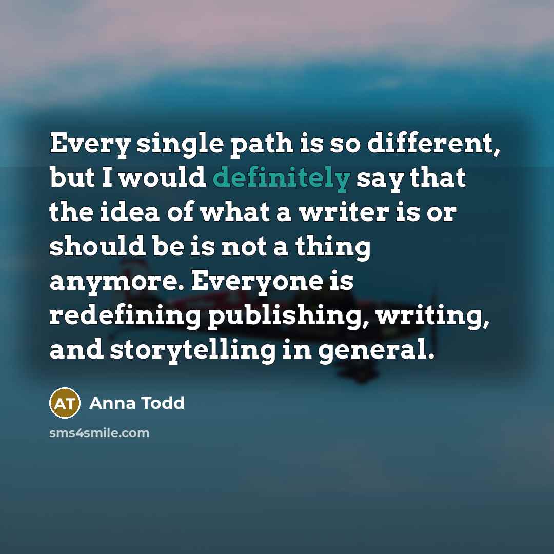 “Every single path is so different, but I would definitely say that the idea of what a writer is or should be is not a thing anymore. Everyone is redefining publishing, writing, and storytelling in general.” quote by Anna Todd
