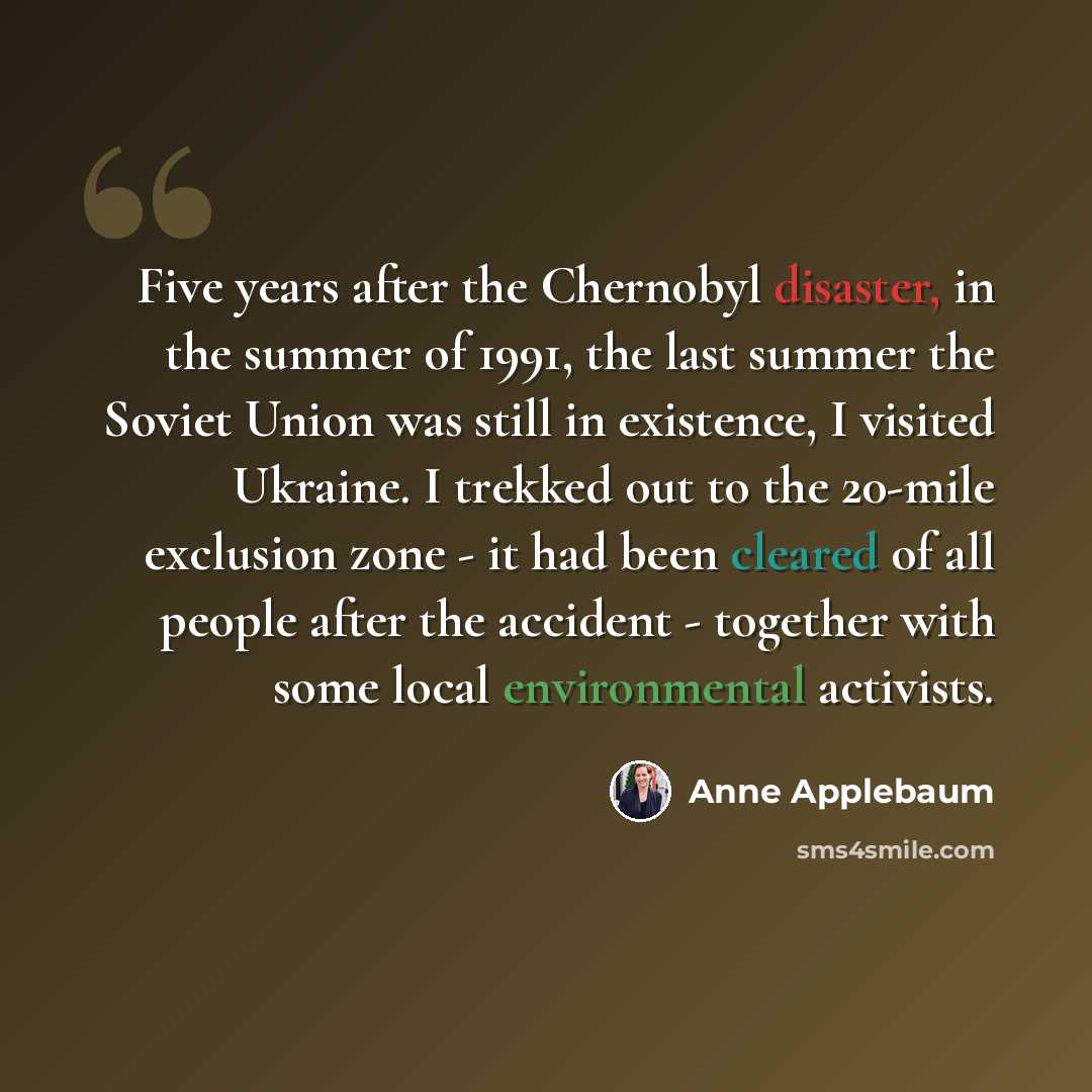 “Five years after the Chernobyl disaster, in the summer of 1991, the last summer the Soviet Union was still in existence, I visited Ukraine. I trekked out to the 20-mile exclusion zone - it had been cleared of all people after the accident - together with some local environmental activists.” quote by Anne Applebaum