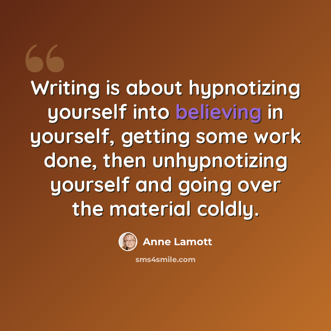 “Writing is about hypnotizing yourself into believing in yourself, getting some work done, then unhypnotizing yourself and going over the material coldly.” quote by Anne Lamott