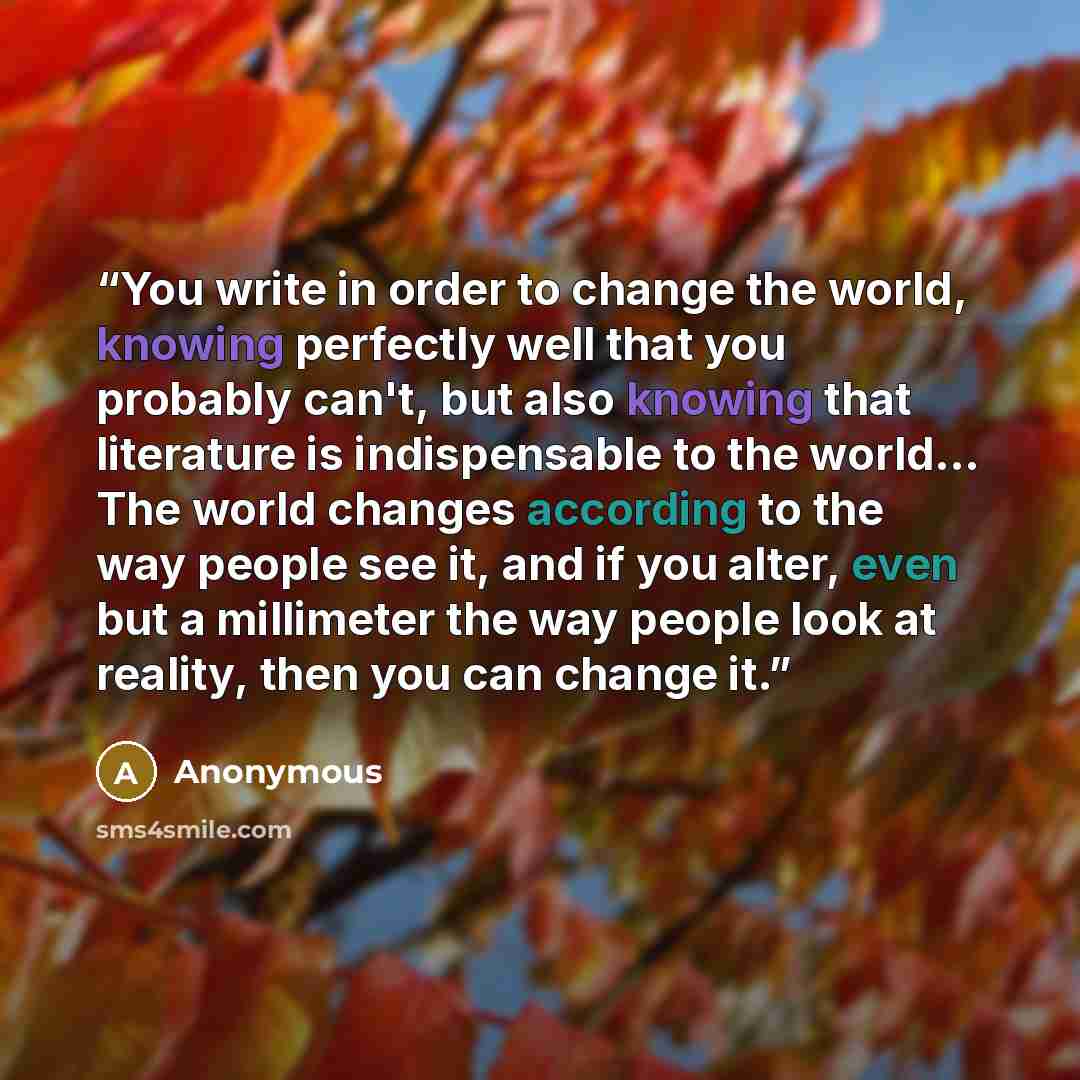 “You write in order to change the world, knowing perfectly well that you probably can't, but also knowing that literature is indispensable to the world... The world changes according to the way people see it, and if you alter, even but a millimeter the way people look at reality, then you can…” quote by Anonymous