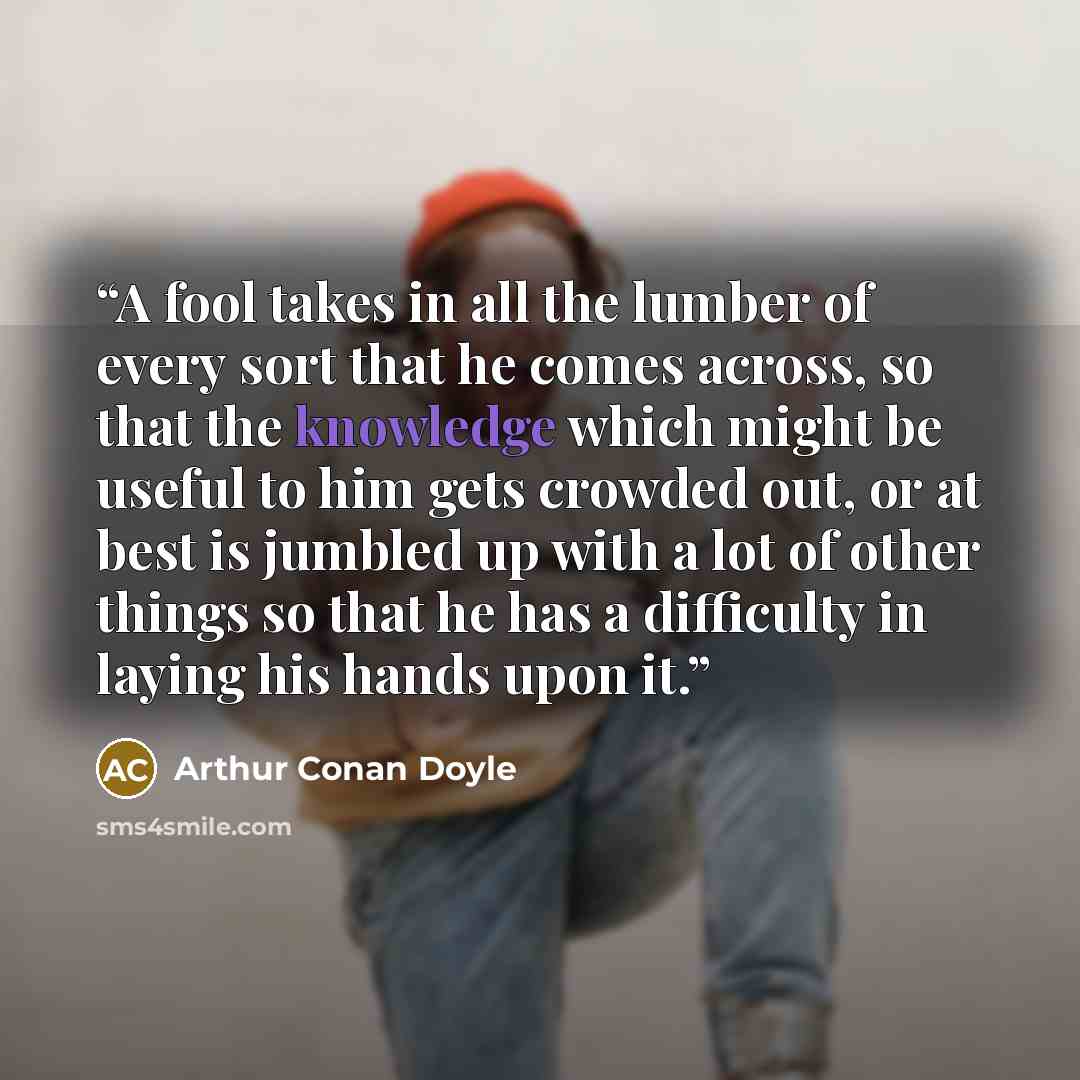 “A fool takes in all the lumber of every sort that he comes across, so that the knowledge which might be useful to him gets crowded out, or at best is jumbled up with a lot of other things so that he has a difficulty in laying his hands upon it.” quote by Arthur Conan Doyle