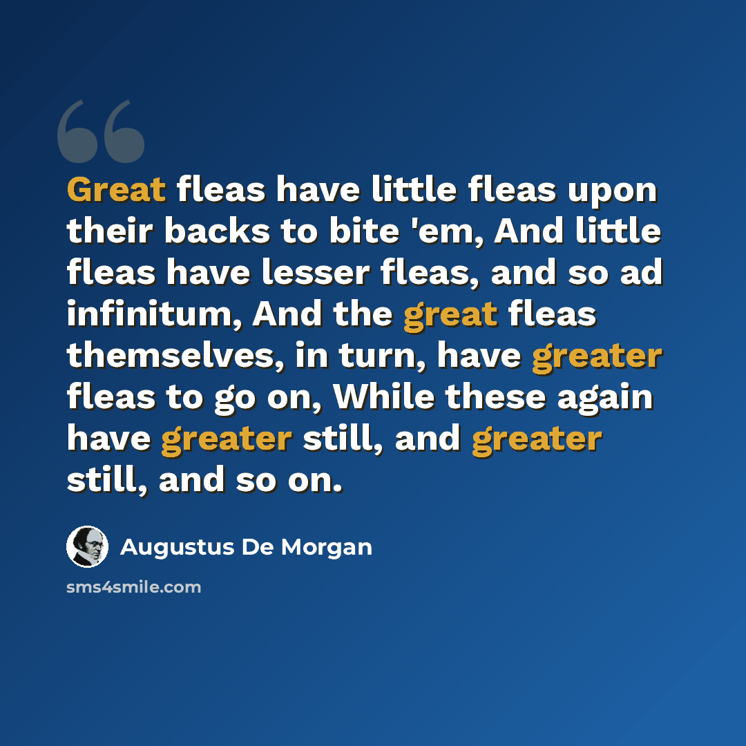 “Great fleas have little fleas upon their backs to bite 'em, And little fleas have lesser fleas, and so ad infinitum, And the great fleas themselves, in turn, have greater fleas to go on, While these again have greater still, and greater still, and so on.” quote by Augustus De Morgan