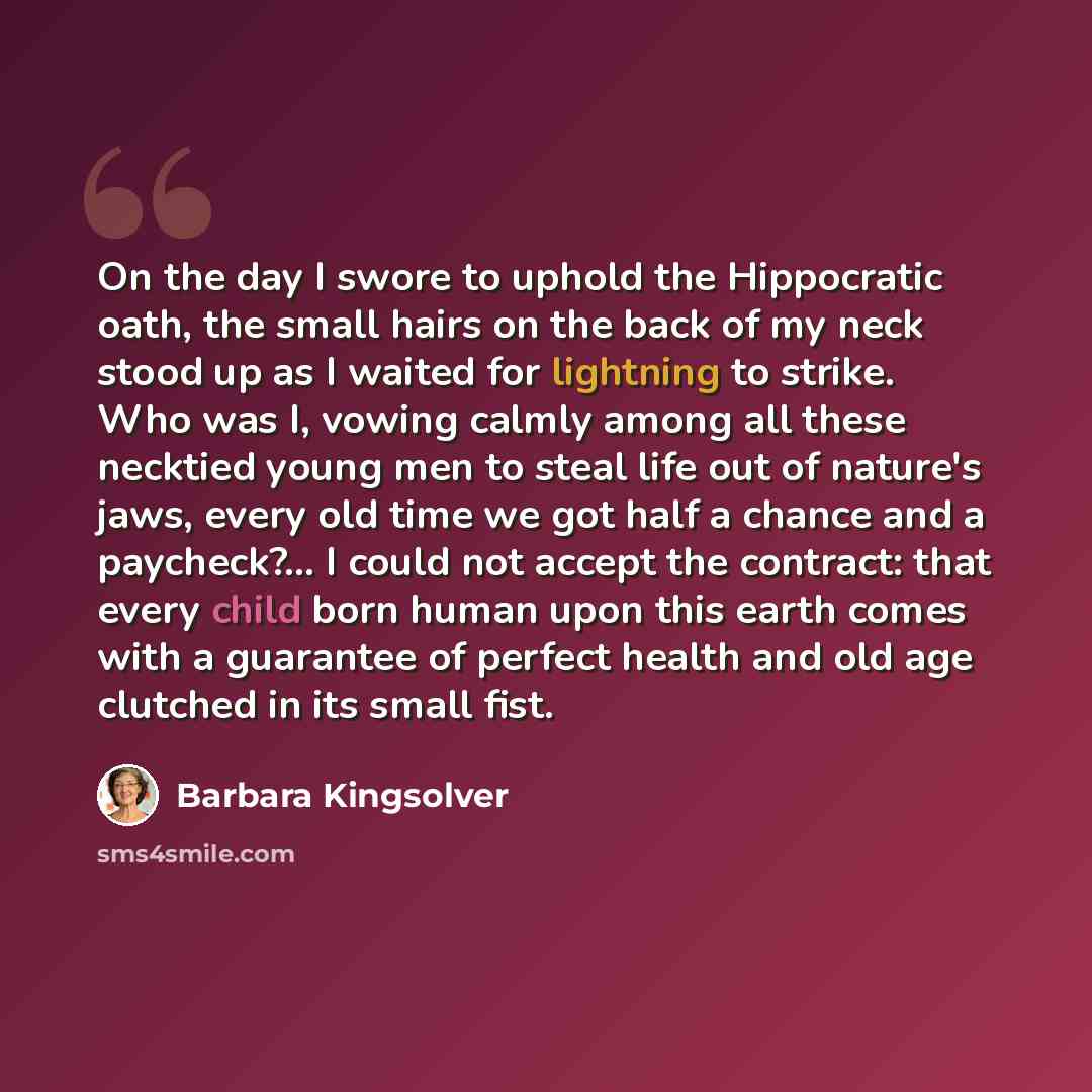 “On the day I swore to uphold the Hippocratic oath, the small hairs on the back of my neck stood up as I waited for lightning to strike. Who was I, vowing calmly among all these necktied young men to steal life out of nature's jaws, every old time we got half a chance and a paycheck?... I could not…” quote by Barbara Kingsolver