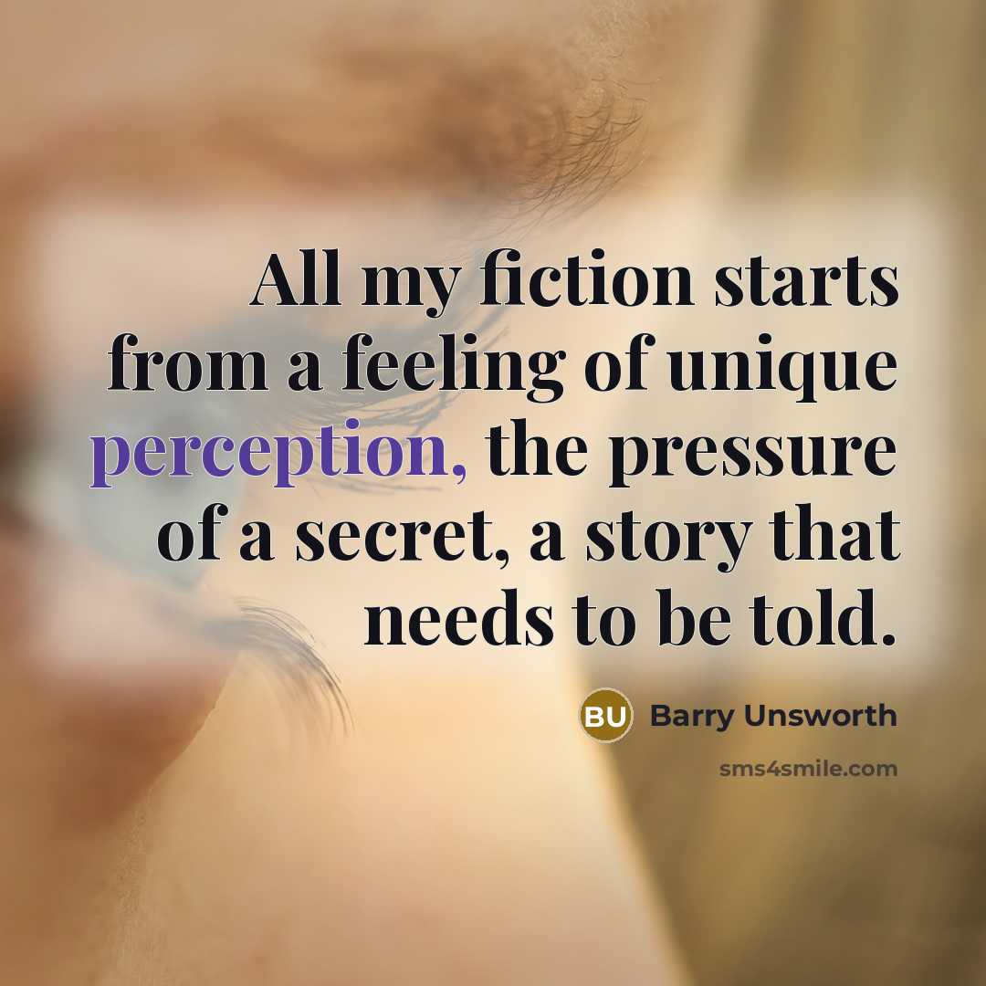 “All my fiction starts from a feeling of unique perception, the pressure of a secret, a story that needs to be told.” quote by Barry Unsworth