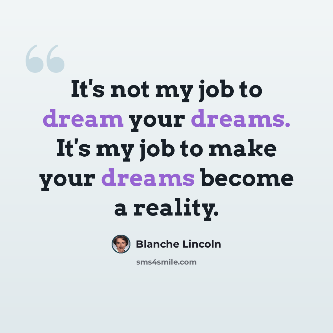 “It's not my job to dream your dreams. It's my job to make your dreams become a reality.” quote by Blanche Lincoln