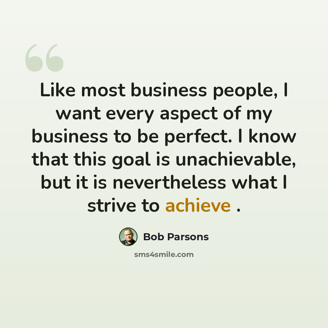 “Like most business people, I want every aspect of my business to be perfect. I know that this goal is unachievable, but it is nevertheless what I strive to achieve .” quote by Bob Parsons