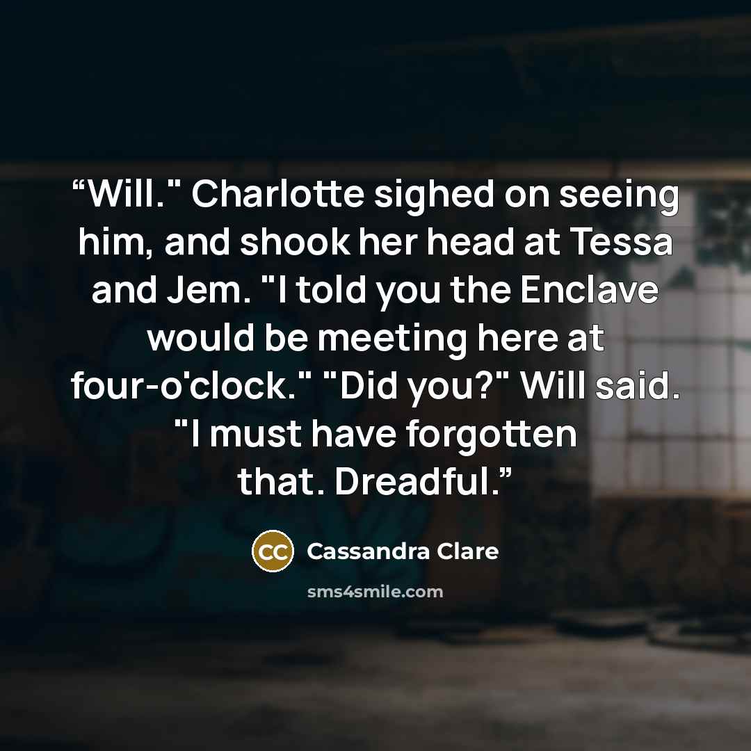 “Will." Charlotte sighed on seeing him, and shook her head at Tessa and Jem. "I told you the Enclave would be meeting here at four-o'clock." "Did you?" Will said. "I must have forgotten that. Dreadful.” quote by Cassandra Clare