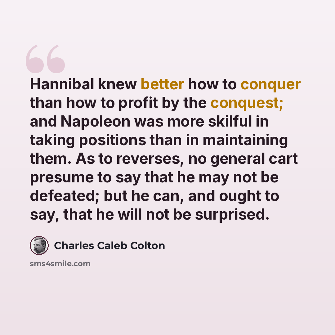 “Hannibal knew better how to conquer than how to profit by the conquest; and Napoleon was more skilful in taking positions than in maintaining them. As to reverses, no general cart presume to say that he may not be defeated; but he can, and ought to say, that he will not be surprised.” quote by Charles Caleb Colton