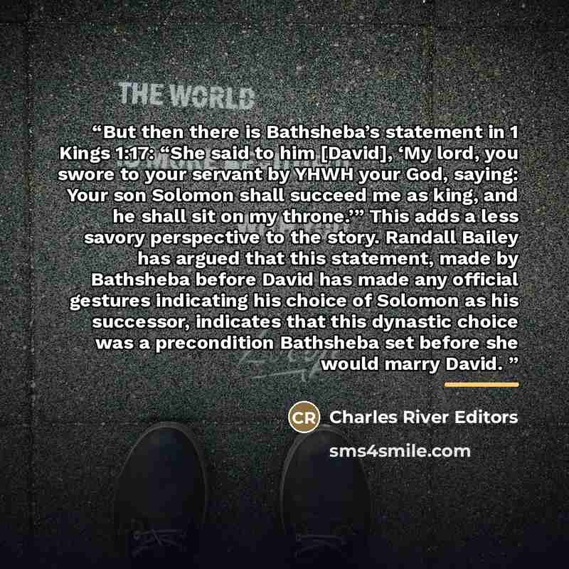 “But then there is Bathsheba’s statement in 1 Kings 1:17: “She said to him [David], ‘My lord, you swore to your servant by YHWH your God, saying: Your son Solomon shall succeed me as king, and he shall sit on my throne.’” This adds a less savory perspective to the story. Randall Bailey has argued…” quote by Charles River Editors