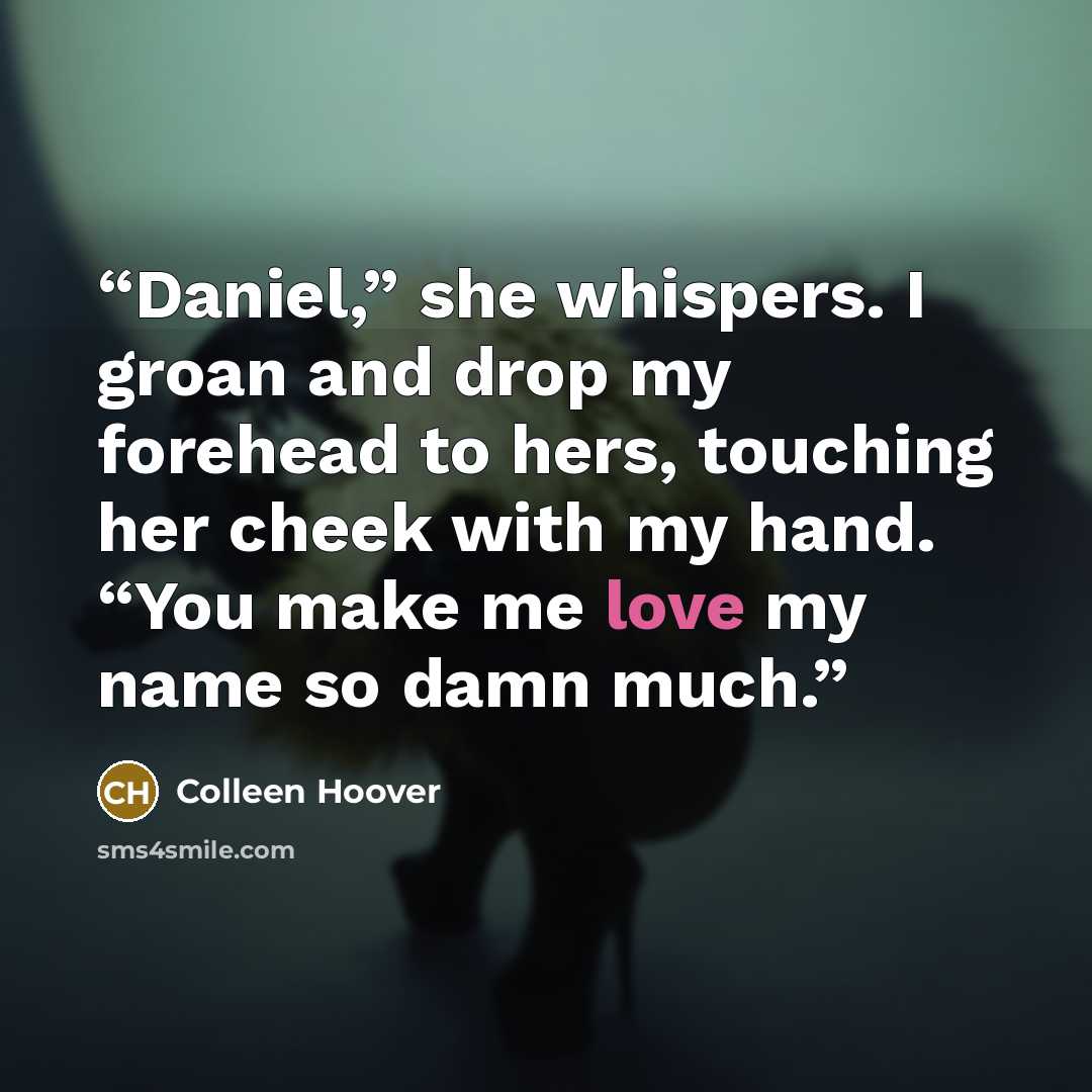 “Daniel,” she whispers. I groan and drop my forehead to hers, touching her cheek with my hand. “You make me love my name so damn much.” quote by colleen hoover