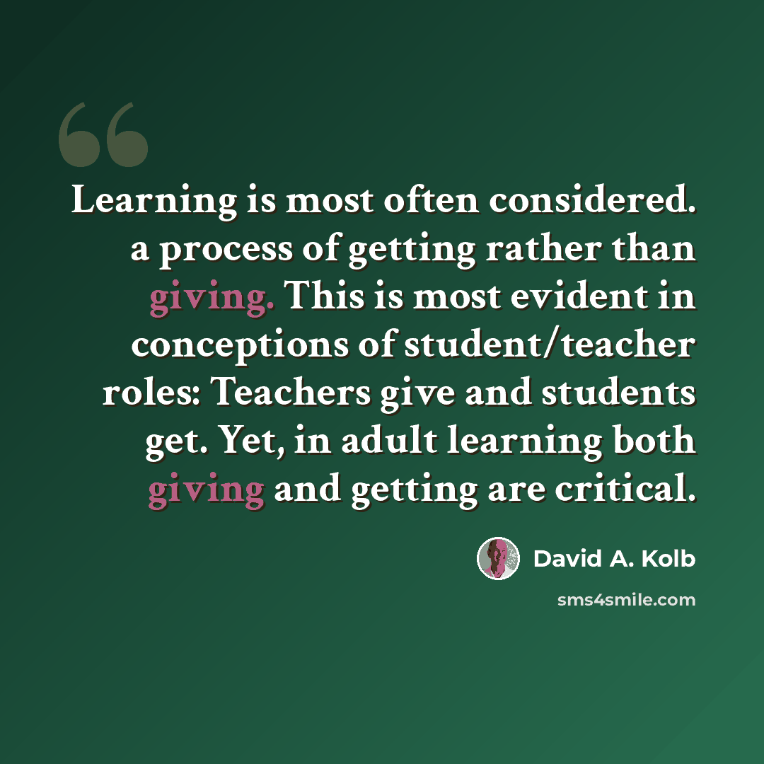 “Learning is most often considered. a process of getting rather than giving. This is most evident in conceptions of student/teacher roles: Teachers give and students get. Yet, in adult learning both giving and getting are critical.” quote by David A. Kolb