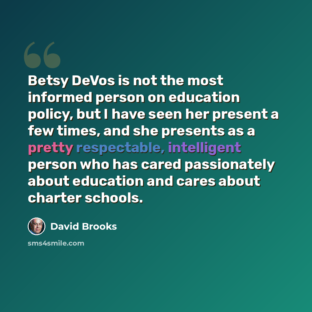 “Betsy DeVos is not the most informed person on education policy, but I have seen her present a few times, and she presents as a pretty respectable, intelligent person who has cared passionately about education and cares about charter schools.” quote by David Brooks