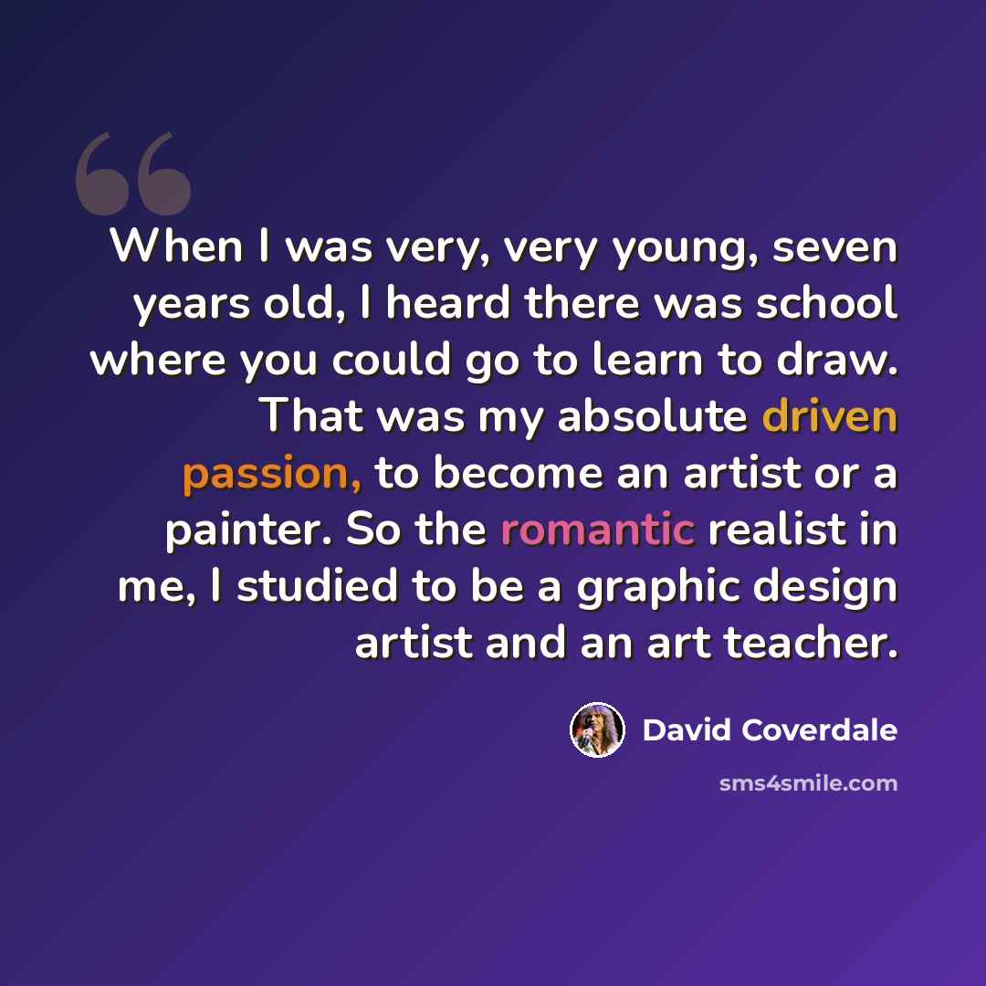 “When I was very, very young, seven years old, I heard there was school where you could go to learn to draw. That was my absolute driven passion, to become an artist or a painter. So the romantic realist in me, I studied to be a graphic design artist and an art teacher.” quote by David Coverdale