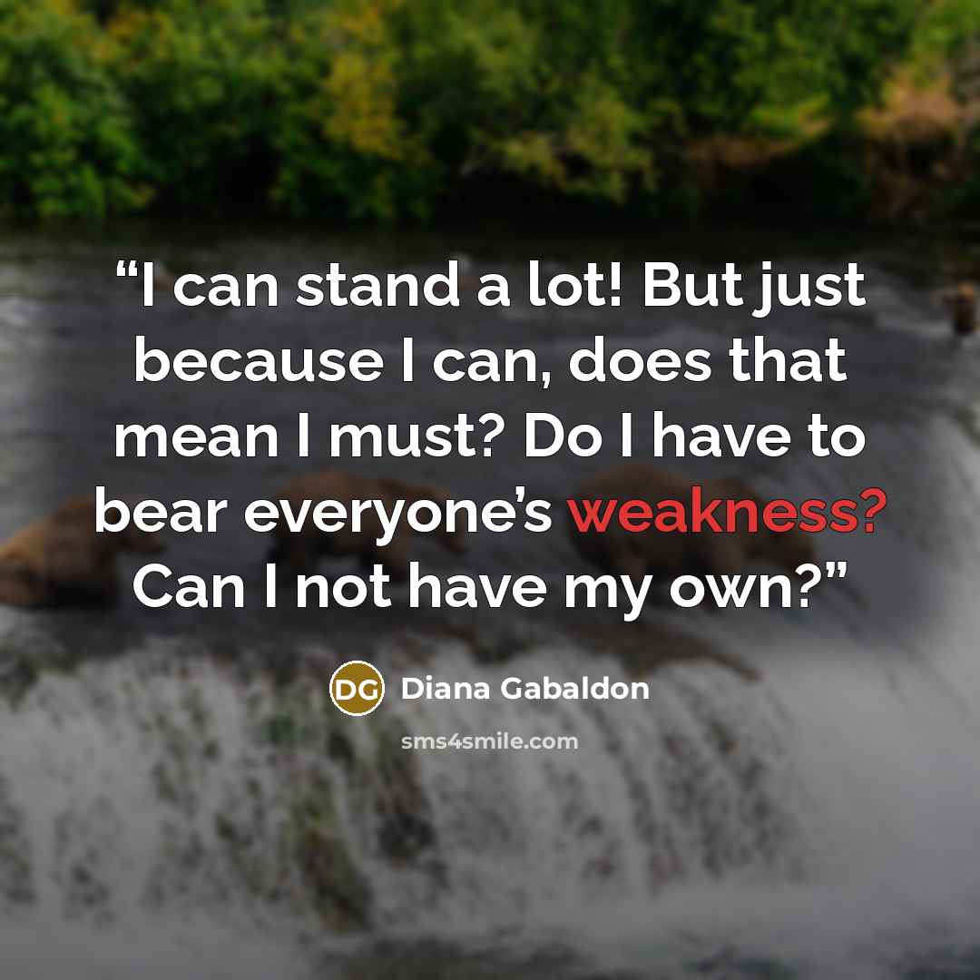 “I can stand a lot! But just because I can, does that mean I must? Do I have to bear everyone’s weakness? Can I not have my own?” quote by Diana Gabaldon