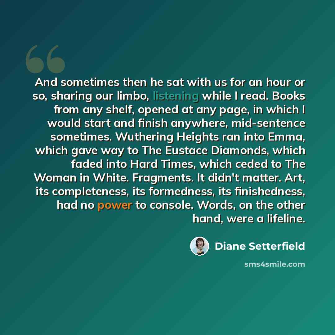 “And sometimes then he sat with us for an hour or so, sharing our limbo, listening while I read. Books from any shelf, opened at any page, in which I would start and finish anywhere, mid-sentence sometimes. Wuthering Heights ran into Emma, which gave way to The Eustace Diamonds, which faded into…” quote by Diane Setterfield