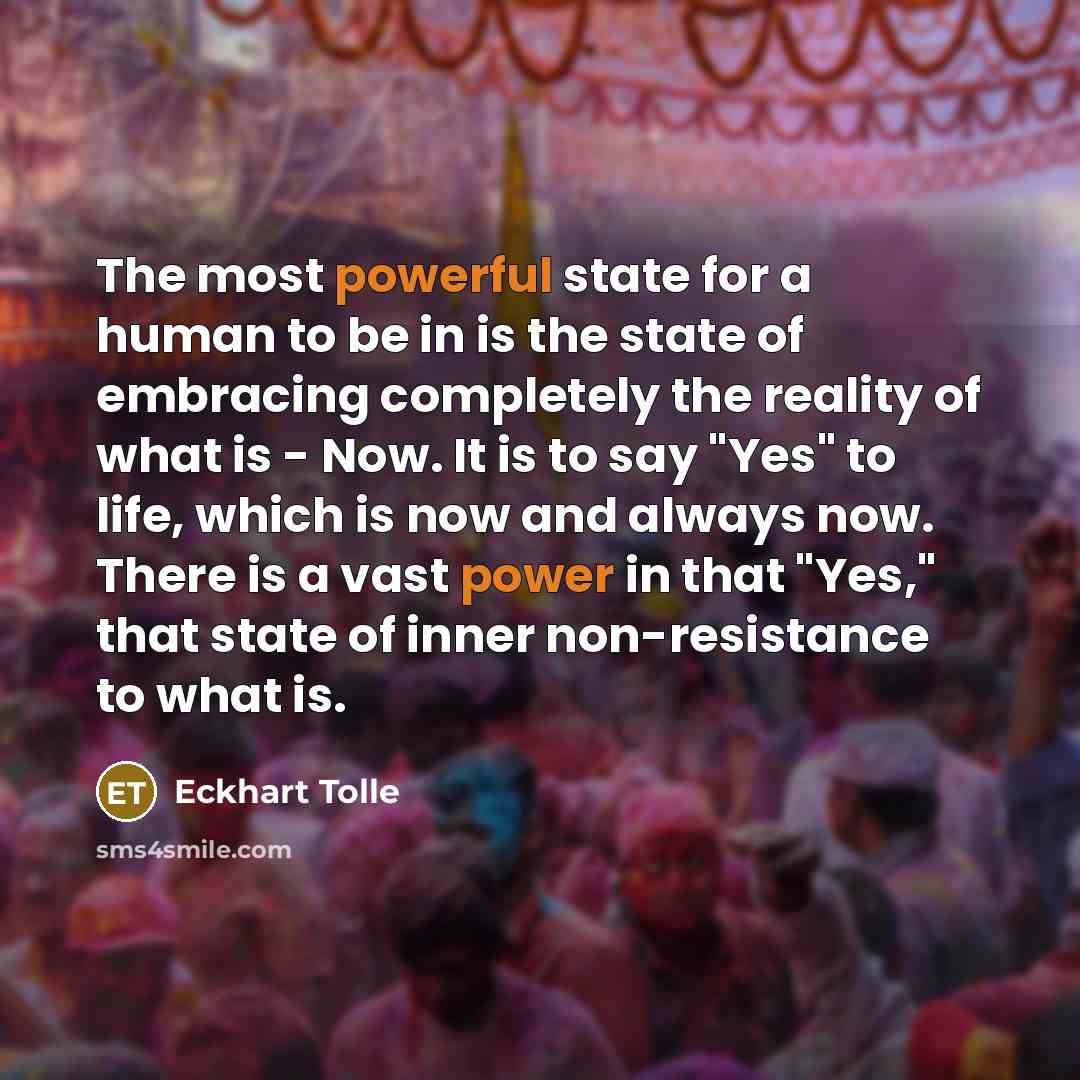 “The most powerful state for a human to be in is the state of embracing completely the reality of what is - Now. It is to say "Yes" to life, which is now and always now. There is a vast power in that "Yes," that state of inner non-resistance to what is.” quote by Eckhart Tolle