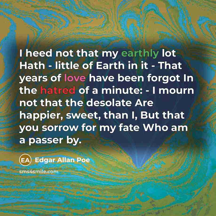 “I heed not that my earthly lot Hath - little of Earth in it - That years of love have been forgot In the hatred of a minute: - I mourn not that the desolate Are happier, sweet, than I, But that you sorrow for my fate Who am a passer by.” quote by Edgar Allan Poe