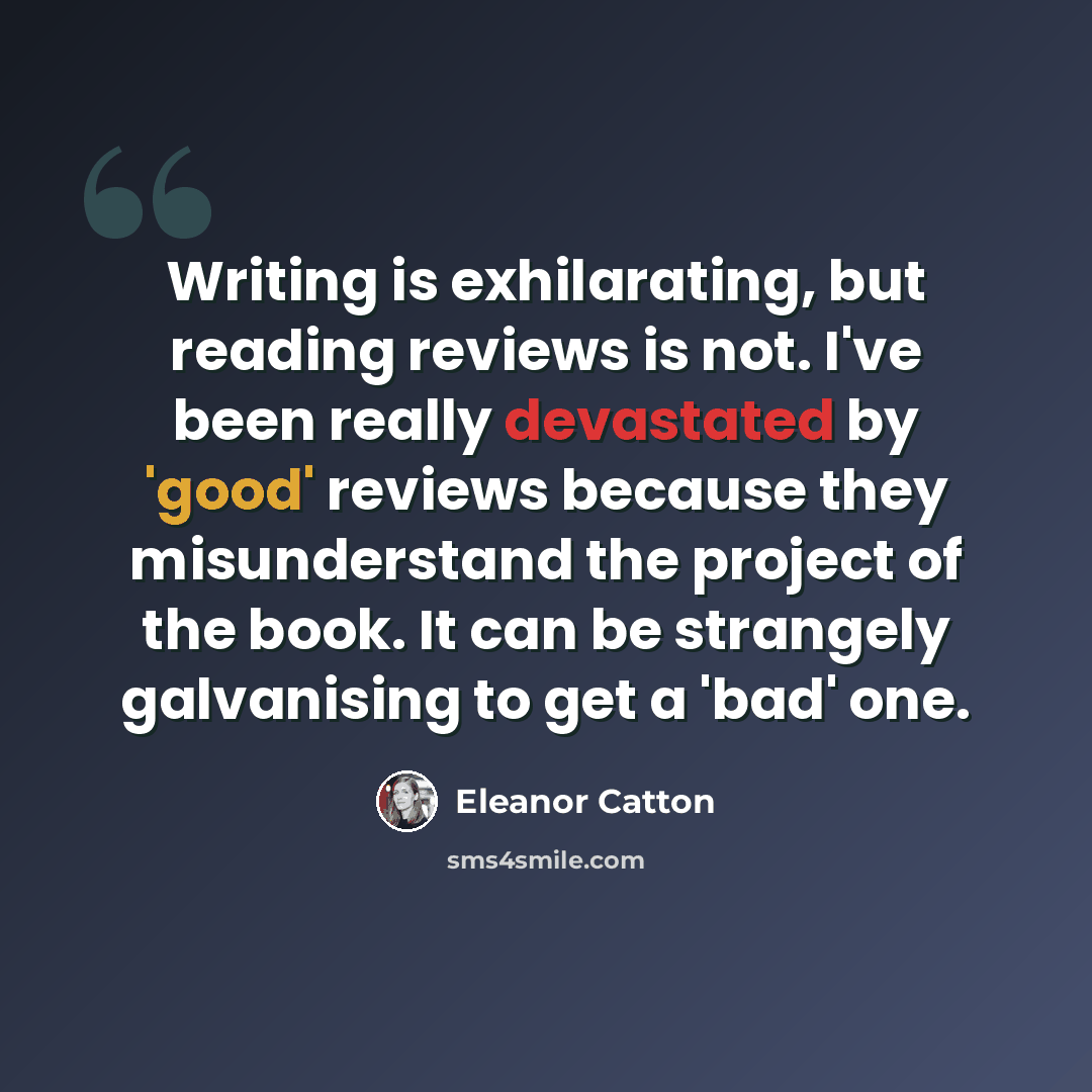 “Writing is exhilarating, but reading reviews is not. I've been really devastated by 'good' reviews because they misunderstand the project of the book. It can be strangely galvanising to get a 'bad' one.” quote by Eleanor Catton