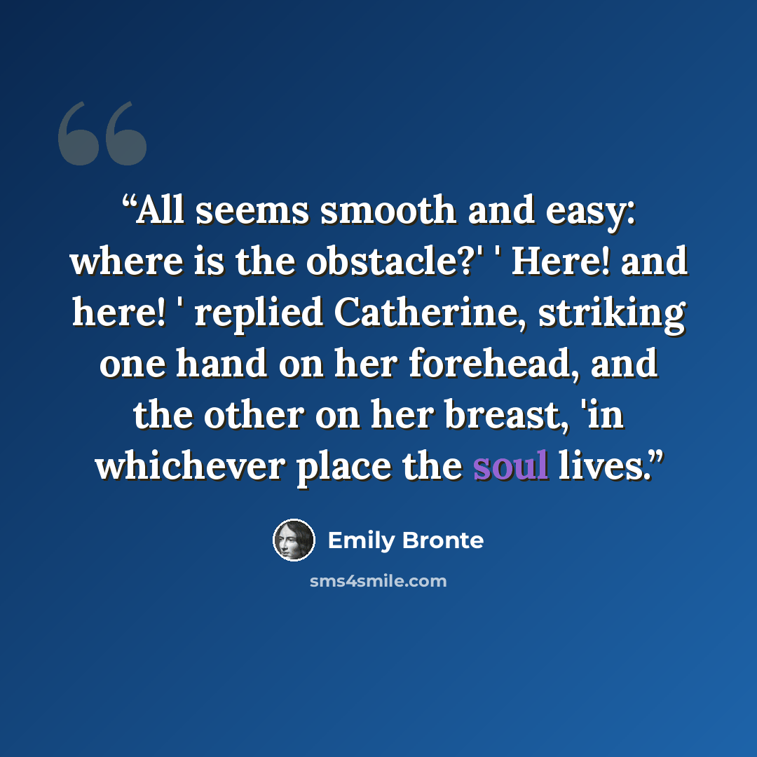 “All seems smooth and easy: where is the obstacle?' ' Here! and here! ' replied Catherine, striking one hand on her forehead, and the other on her breast, 'in whichever place the soul lives.” quote by Emily Brontë