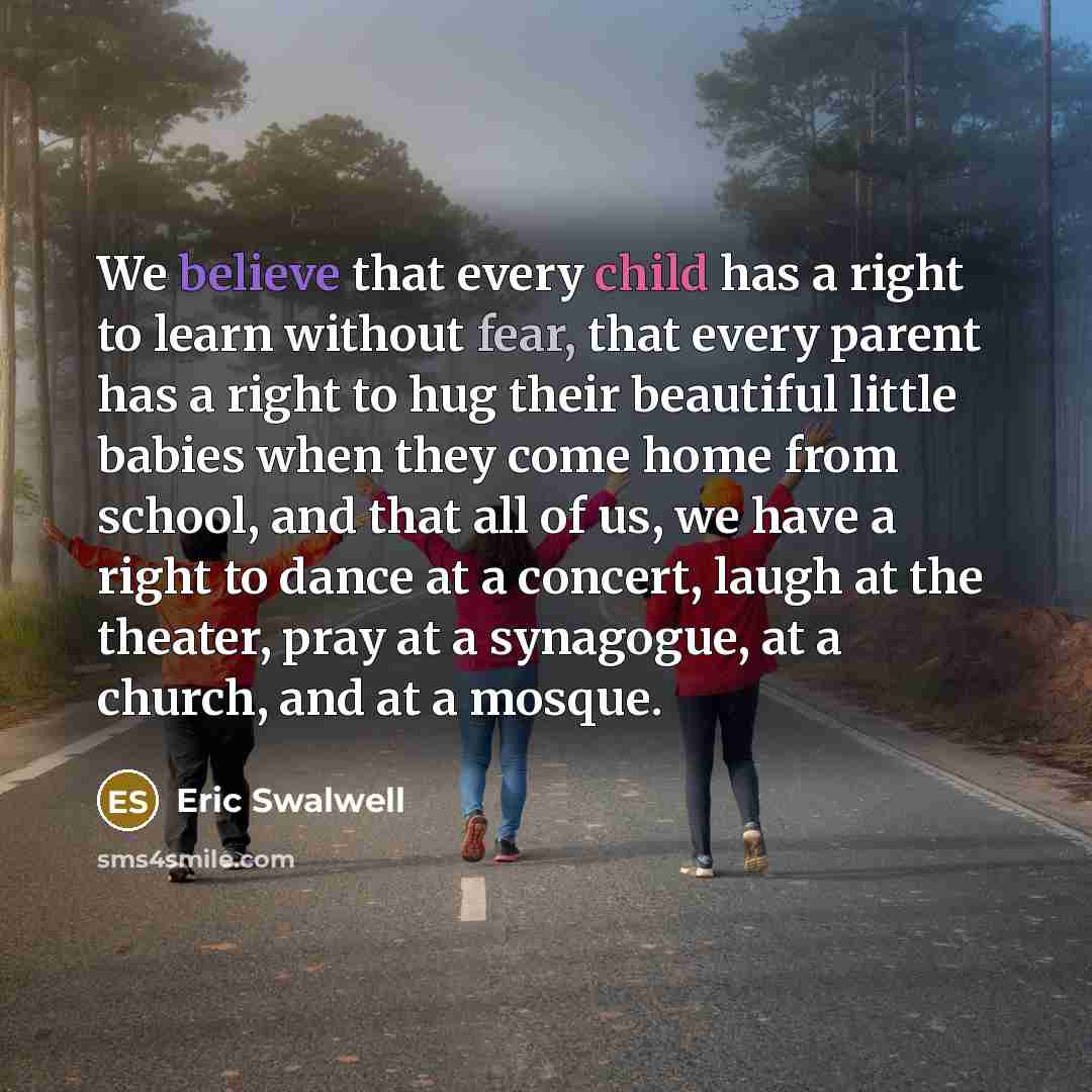 “We believe that every child has a right to learn without fear, that every parent has a right to hug their beautiful little babies when they come home from school, and that all of us, we have a right to dance at a concert, laugh at the theater, pray at a synagogue, at a church, and at a mosque.” quote by Eric Swalwell