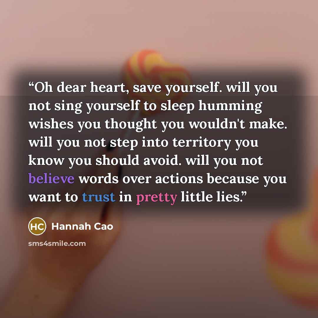 “Oh dear heart, save yourself. will you not sing yourself to sleep humming wishes you thought you wouldn't make. will you not step into territory you know you should avoid. will you not believe words over actions because you want to trust in pretty little lies.” quote by Hannah Cao