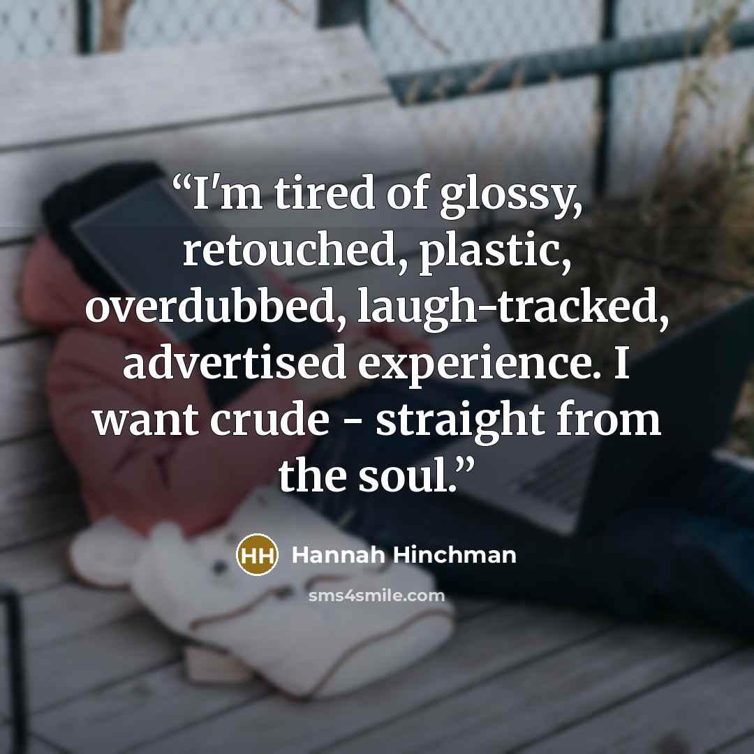 “I'm tired of glossy, retouched, plastic, overdubbed, laugh-tracked, advertised experience. I want crude - straight from the soul.” quote by Hannah Hinchman