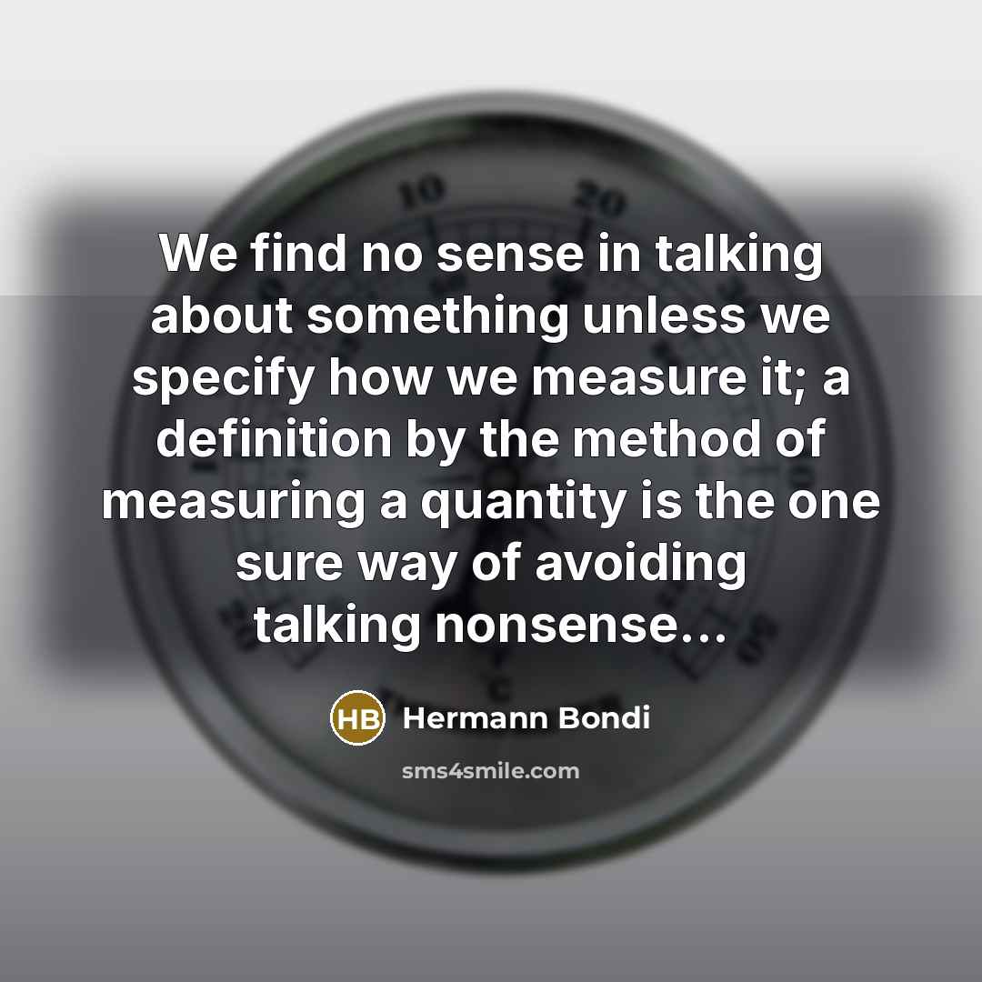 “We find no sense in talking about something unless we specify how we measure it; a definition by the method of measuring a quantity is the one sure way of avoiding talking nonsense...” quote by Hermann Bondi
