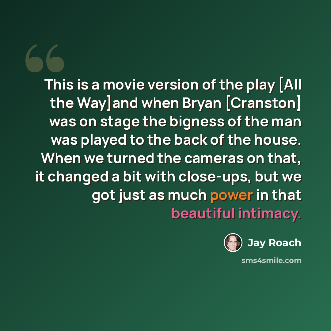 “This is a movie version of the play [All the Way]and when Bryan [Cranston] was on stage the bigness of the man was played to the back of the house. When we turned the cameras on that, it changed a bit with close-ups, but we got just as much power in that beautiful intimacy.” quote by Jay Roach