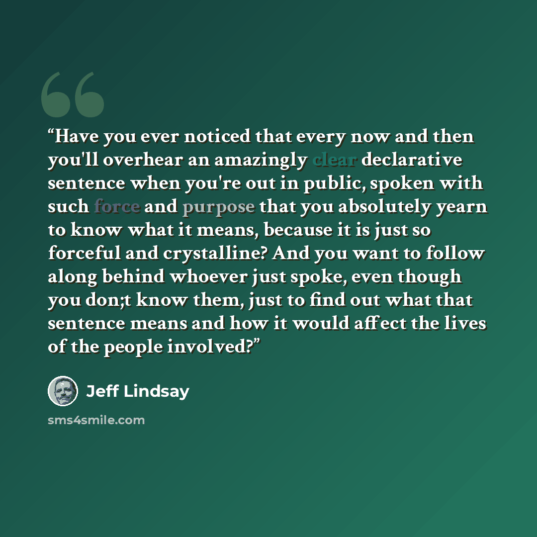 “Have you ever noticed that every now and then you'll overhear an amazingly clear declarative sentence when you're out in public, spoken with such force and purpose that you absolutely yearn to know what it means, because it is just so forceful and crystalline? And you want to follow along behind…” quote by Jeff Lindsay