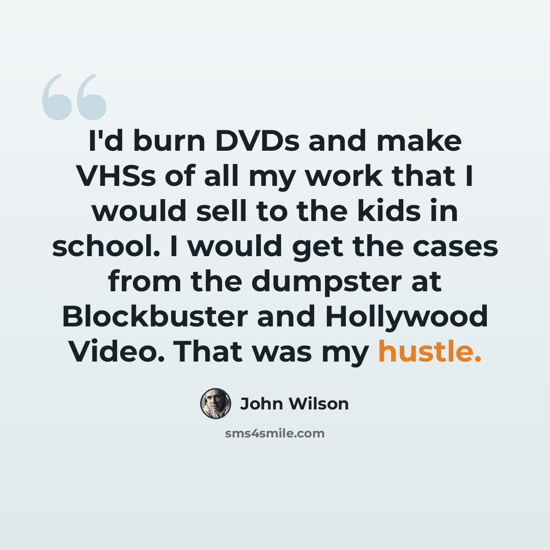“I'd burn DVDs and make VHSs of all my work that I would sell to the kids in school. I would get the cases from the dumpster at Blockbuster and Hollywood Video. That was my hustle.” quote by John Wilson