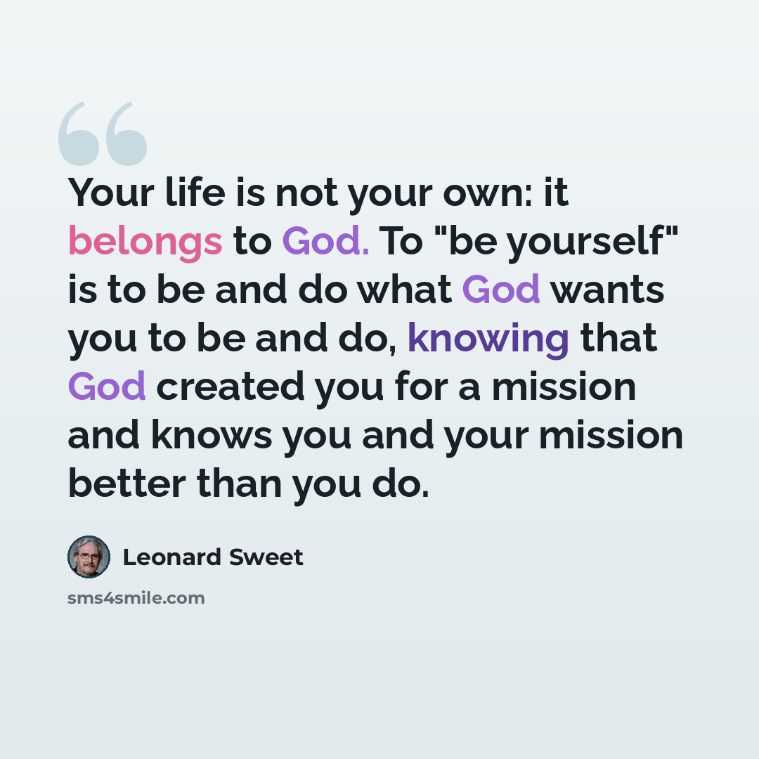 “Your life is not your own: it belongs to God. To "be yourself" is to be and do what God wants you to be and do, knowing that God created you for a mission and knows you and your mission better than you do.” quote by Leonard Sweet
