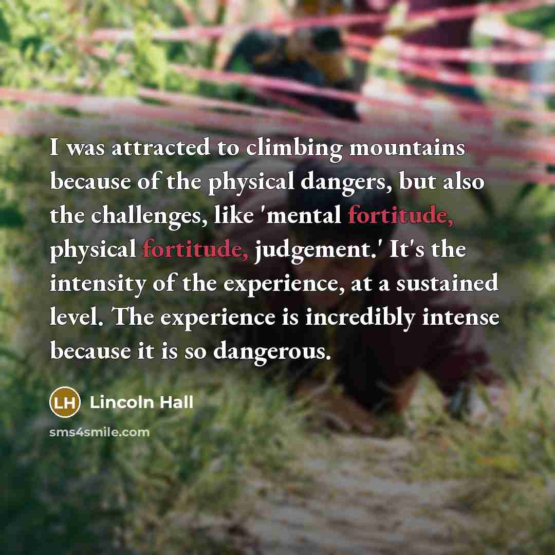 “I was attracted to climbing mountains because of the physical dangers, but also the challenges, like 'mental fortitude, physical fortitude, judgement.' It's the intensity of the experience, at a sustained level. The experience is incredibly intense because it is so dangerous.” quote by Lincoln Hall