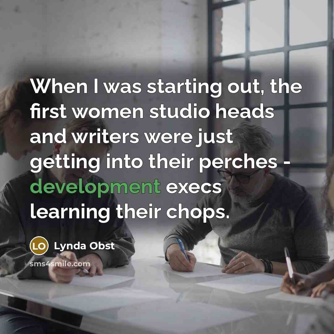 “When I was starting out, the first women studio heads and writers were just getting into their perches - development execs learning their chops.” quote by Lynda Obst
