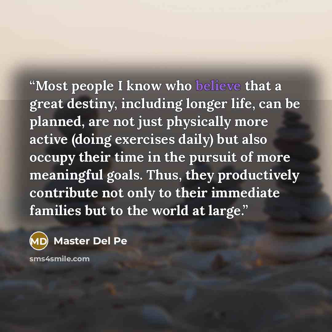 “Most people I know who believe that a great destiny, including longer life, can be planned, are not just physically more active (doing exercises daily) but also occupy their time in the pursuit of more meaningful goals. Thus, they productively contribute not only to their immediate families but to…” quote by Master Del Pe