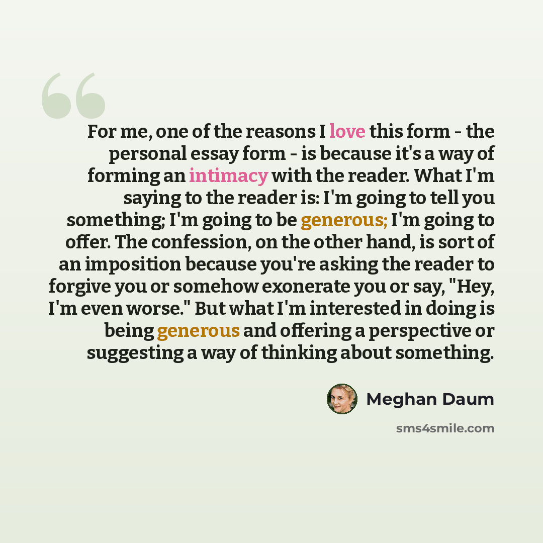 “For me, one of the reasons I love this form - the personal essay form - is because it's a way of forming an intimacy with the reader. What I'm saying to the reader is: I'm going to tell you something; I'm going to be generous; I'm going to offer. The confession, on the other hand, is sort of an…” quote by Meghan Daum