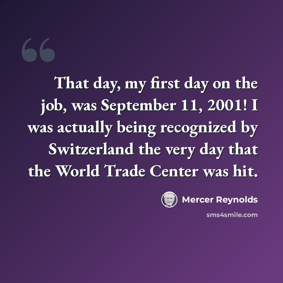 “That day, my first day on the job, was September 11, 2001! I was actually being recognized by Switzerland the very day that the World Trade Center was hit.” quote by Mercer Reynolds