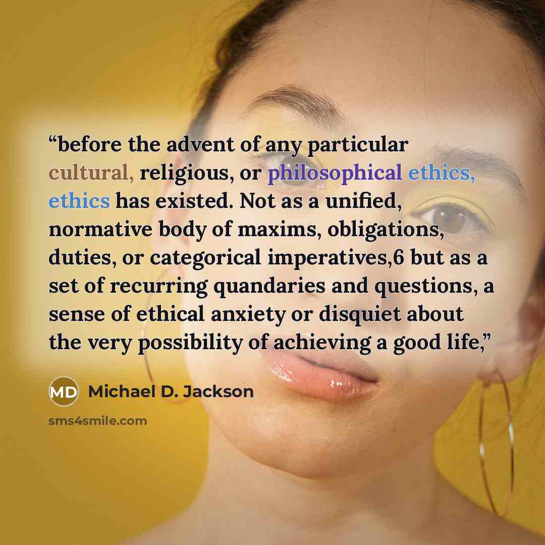 “before the advent of any particular cultural, religious, or philosophical ethics, ethics has existed. Not as a unified, normative body of maxims, obligations, duties, or categorical imperatives,6 but as a set of recurring quandaries and questions, a sense of ethical anxiety or disquiet about the…” quote by Michael D. Jackson